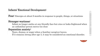 Infants’ Emotional Development:
Fear: Emerges at about 9 months in response to people, things, or situations
Stranger wariness:
Infant no longer smiles at any friendly face but cries or looks frightened when
an unfamiliar person moves too close
Separation anxiety:
Tears, dismay, or anger when a familiar caregiver leaves.
If it remains strong after age 3, it may be considered an emotional disorder.
 