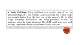 4. Early Childhood: Early childhood can equally pass off as the
preschool stage. It is the primary stage succeeding the toddler stage
and usually begins from the 3rd year of the person’s life. At this
stage, Language development are being processed as well as
auricular capacity being advanced. The child could hear more and
attempt to process a language and even issue a response.
 