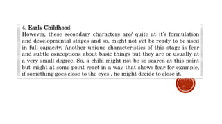 4. Early Childhood:
However, these secondary characters are/ quite at it’s formulation
and developmental stages and so, might not yet be ready to be used
in full capacity. Another unique characteristics of this stage is fear
and subtle conceptions about basic things but they are or usually at
a very small degree. So, a child might not be so scared at this point
but might at some point react in a way that shows fear for example,
if something goes close to the eyes , he might decide to close it.
 