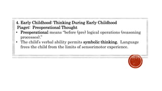 4. Early Childhood: Thinking During Early Childhood
Piaget: Preoperational Thought
• Preoperational means “before (pre) logical operations (reasoning
processes).”
• The child’s verbal ability permits symbolic thinking. Language
frees the child from the limits of sensorimotor experience.
 