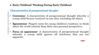 4. Early Childhood: Thinking During Early Childhood
Characteristics of preoperational thought:
• Centration- A characteristic of preoperational thought whereby a
young child focuses (centers) on one idea, excluding all others.
• Egocentrism- Piaget’s term for young children’s tendency to think
about the world entirely from their own personal perspective.
• Focus on appearance- A characteristic of preoperational thought
whereby a young child ignores all attributes that are not
apparent.
 