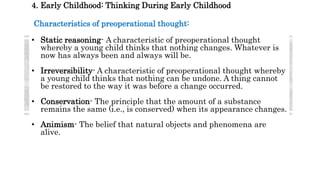 4. Early Childhood: Thinking During Early Childhood
Characteristics of preoperational thought:
• Static reasoning- A characteristic of preoperational thought
whereby a young child thinks that nothing changes. Whatever is
now has always been and always will be.
• Irreversibility- A characteristic of preoperational thought whereby
a young child thinks that nothing can be undone. A thing cannot
be restored to the way it was before a change occurred.
• Conservation- The principle that the amount of a substance
remains the same (i.e., is conserved) when its appearance changes.
• Animism- The belief that natural objects and phenomena are
alive.
 