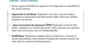 Vygotsky: Social Learning
• Every aspect of children’s cognitive development is embedded in
the social context.
• Apprentice in thinking- Vygotsky’s term for a person whose
cognition is stimulated and directed by older and more skilled
members of society.
• . Zone of proximal development (ZPD)-Vygotsky’s term for the
skills—cognitive as well as physical—that a person can exercise
only with assistance, not yet independently.
• Scaffolding- Temporary support that is tailored to a learner’s
needs and abilities and aimed at helping the learner master the
next task in a given learning process.
 