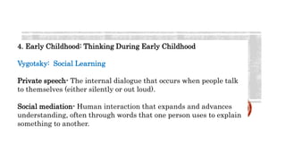 4. Early Childhood: Thinking During Early Childhood
Vygotsky: Social Learning
Private speech- The internal dialogue that occurs when people talk
to themselves (either silently or out loud).
Social mediation- Human interaction that expands and advances
understanding, often through words that one person uses to explain
something to another.
 