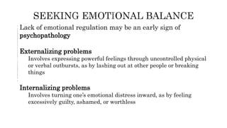 Lack of emotional regulation may be an early sign of
psychopathology
Externalizing problems
Involves expressing powerful feelings through uncontrolled physical
or verbal outbursts, as by lashing out at other people or breaking
things
Internalizing problems
Involves turning one’s emotional distress inward, as by feeling
excessively guilty, ashamed, or worthless
 