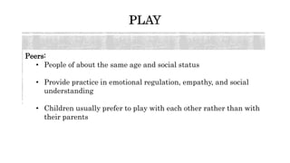 Peers:
• People of about the same age and social status
• Provide practice in emotional regulation, empathy, and social
understanding
• Children usually prefer to play with each other rather than with
their parents
 