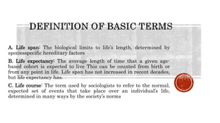 A. Life span: The biological limits to life’s length, determined by
speciesspecific hereditary factors
B. Life expectancy: The average length of time that a given age-
based cohort is expected to live This can be counted from birth or
from any point in life. Life span has not increased in recent decades,
but life expectancy has.
C. Life course: The term used by sociologists to refer to the normal,
expected set of events that take place over an individual’s life,
determined in many ways by the society’s norms
 