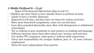 5. Middle Childhood (6 – 12 yo):
Signs of Psychosocial Maturation (Ages 6 and 11)
- Children are more likely to have specific chores to perform at home
- Likely to have a weekly allowance
- Expected to tell time, and they have set times for various activities
- Have more homework assignments, some over several days
- Less often punished physically, more often with disaaproval or withdrawal
of privileges
- Try to conform to peer standards in such matters as clothing and language
- Influence decision about their after-school care, lessons, and activities
- Use media (TV, computers, video games ) without adult supervision
- Given new responsibility for younger children, pets, or , in some cultures,
employment
- Strive for more independence from parents
 