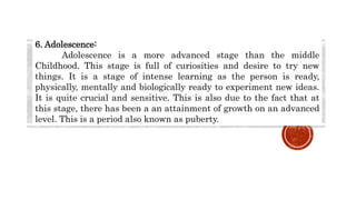 6. Adolescence:
Adolescence is a more advanced stage than the middle
Childhood. This stage is full of curiosities and desire to try new
things. It is a stage of intense learning as the person is ready,
physically, mentally and biologically ready to experiment new ideas.
It is quite crucial and sensitive. This is also due to the fact that at
this stage, there has been a an attainment of growth on an advanced
level. This is a period also known as puberty.
 