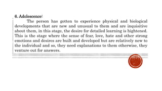 6. Adolescence:
The person has gotten to experience physical and biological
developments that are new and unusual to them and are inquisitive
about them, in this stage, the desire for detailed learning is hightened.
This is the stage where the sense of fear, love, hate and other strong
emotions and desires are built and developed but are relatively new to
the individual and so, they need explanations to them otherwise, they
venture out for answers.
 
