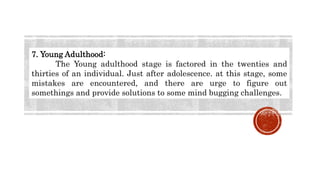 7. Young Adulthood:
The Young adulthood stage is factored in the twenties and
thirties of an individual. Just after adolescence. at this stage, some
mistakes are encountered, and there are urge to figure out
somethings and provide solutions to some mind bugging challenges.
 