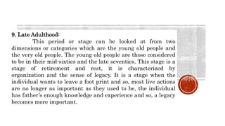 9. Late Adulthood:
This period or stage can be looked at from two
dimensions or categories which are the young old people and
the very old people. The young old people are those considered
to be in their mid-sixties and the late seventies. This stage is a
stage of retirement and rest, it is characterized by
organization and the sense of legacy. It is a stage when the
individual wants to leave a foot print and so, most live actions
are no longer as important as they used to be, the individual
has father’s enough knowledge and experience and so, a legacy
becomes more important.
 