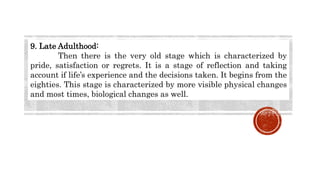 9. Late Adulthood:
Then there is the very old stage which is characterized by
pride, satisfaction or regrets. It is a stage of reflection and taking
account if life’s experience and the decisions taken. It begins from the
eighties. This stage is characterized by more visible physical changes
and most times, biological changes as well.
 