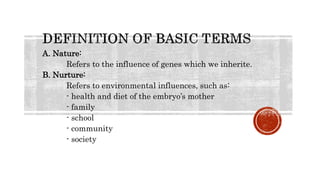 A. Nature:
Refers to the influence of genes which we inherite.
B. Nurture:
Refers to environmental influences, such as:
- health and diet of the embryo’s mother
- family
- school
- community
- society
 