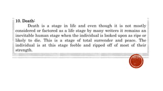 10. Death:
Death is a stage in life and even though it is not mostly
considered or factored as a life stage by many writers it remains an
inevitable human stage when the individual is looked upon as ripe or
likely to die. This is a stage of total surrender and peace. The
individual is at this stage feeble and ripped off of most of their
strength.
 