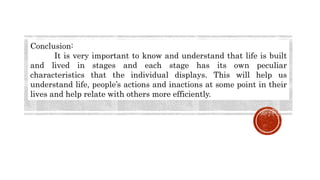 Conclusion:
It is very important to know and understand that life is built
and lived in stages and each stage has its own peculiar
characteristics that the individual displays. This will help us
understand life, people’s actions and inactions at some point in their
lives and help relate with others more efficiently.
 