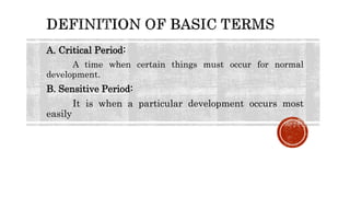 A. Critical Period:
A time when certain things must occur for normal
development.
B. Sensitive Period:
It is when a particular development occurs most
easily
 