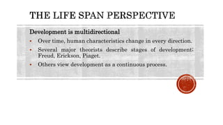 Development is multidirectional
 Over time, human characteristics change in every direction.
 Several major theorists describe stages of development;
Freud, Erickson, Piaget.
 Others view development as a continuous process.
 