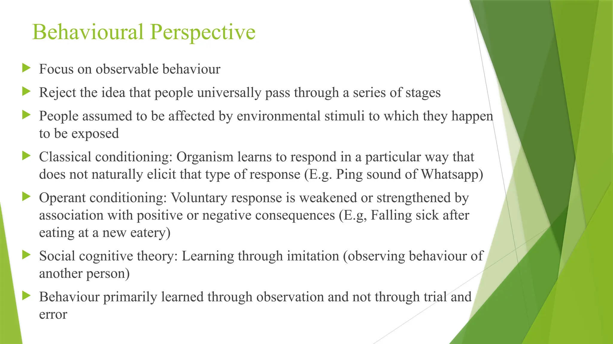 Behavioural Perspective
 Focus on observable behaviour
 Reject the idea that people universally pass through a series of stages
 People assumed to be affected by environmental stimuli to which they happen
to be exposed
 Classical conditioning: Organism learns to respond in a particular way that
does not naturally elicit that type of response (E.g. Ping sound of Whatsapp)
 Operant conditioning: Voluntary response is weakened or strengthened by
association with positive or negative consequences (E.g, Falling sick after
eating at a new eatery)
 Social cognitive theory: Learning through imitation (observing behaviour of
another person)
 Behaviour primarily learned through observation and not through trial and
error
 