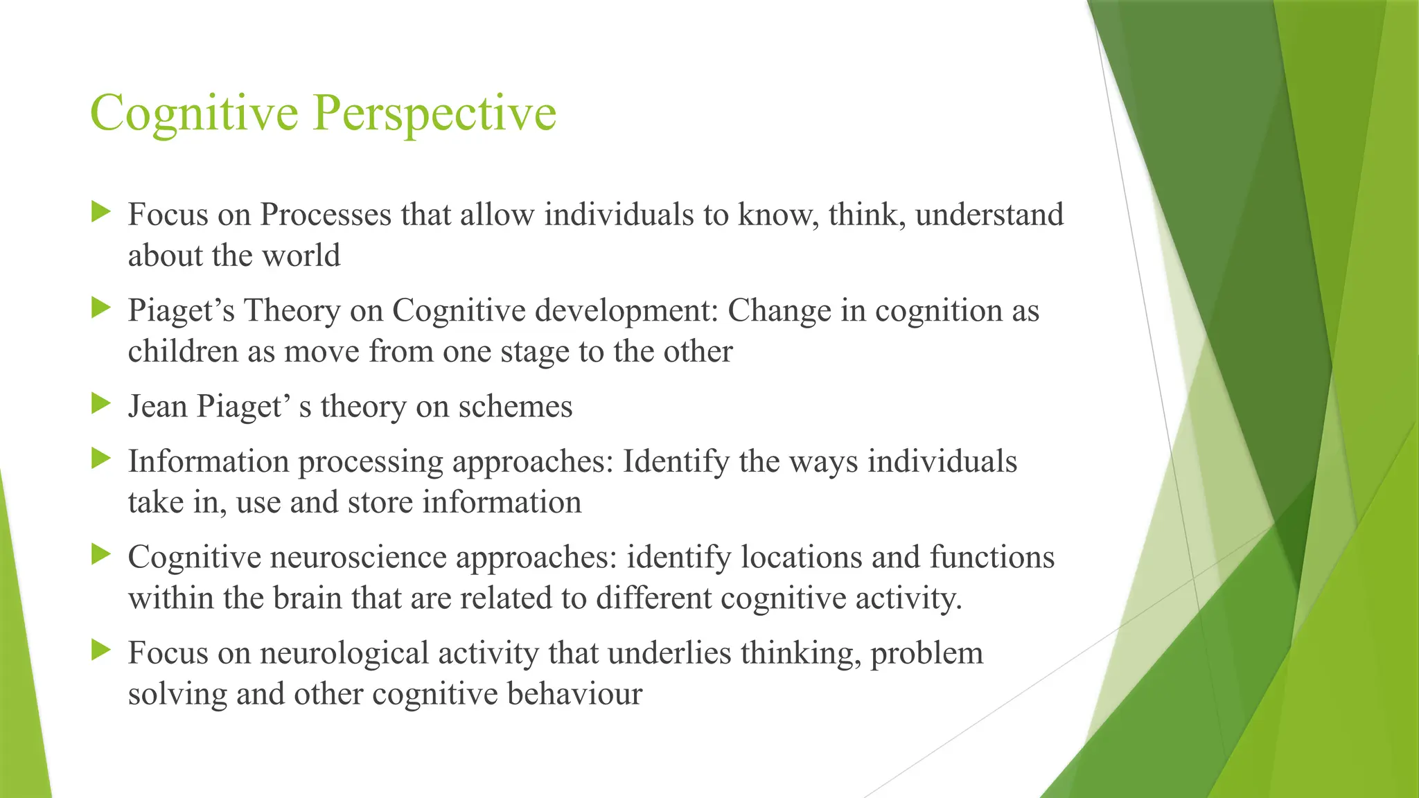 Cognitive Perspective
 Focus on Processes that allow individuals to know, think, understand
about the world
 Piaget’s Theory on Cognitive development: Change in cognition as
children as move from one stage to the other
 Jean Piaget’ s theory on schemes
 Information processing approaches: Identify the ways individuals
take in, use and store information
 Cognitive neuroscience approaches: identify locations and functions
within the brain that are related to different cognitive activity.
 Focus on neurological activity that underlies thinking, problem
solving and other cognitive behaviour
 