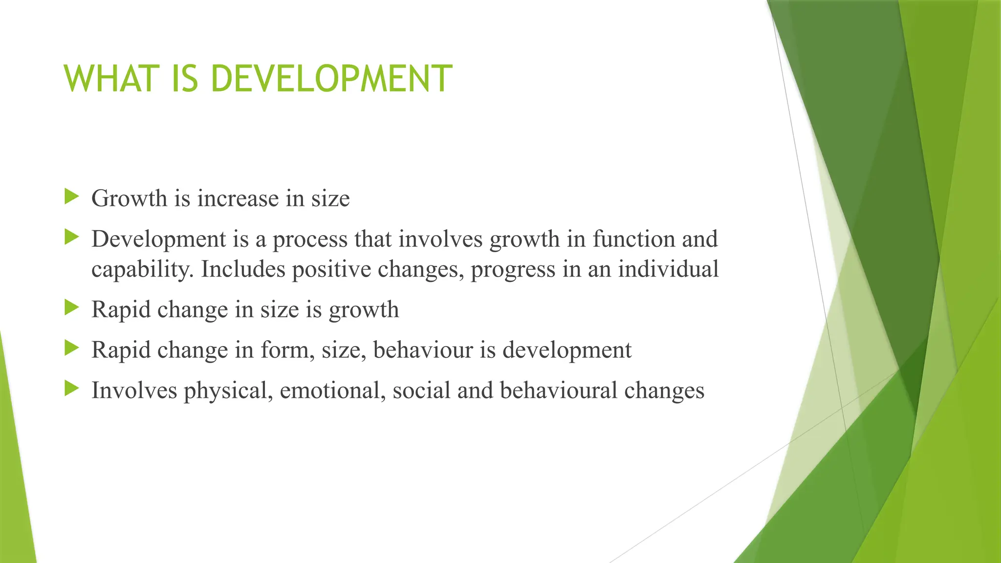 WHAT IS DEVELOPMENT
 Growth is increase in size
 Development is a process that involves growth in function and
capability. Includes positive changes, progress in an individual
 Rapid change in size is growth
 Rapid change in form, size, behaviour is development
 Involves physical, emotional, social and behavioural changes
 