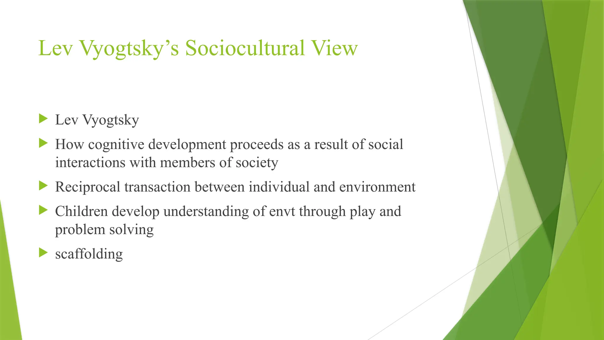 Lev Vyogtsky’s Sociocultural View
 Lev Vyogtsky
 How cognitive development proceeds as a result of social
interactions with members of society
 Reciprocal transaction between individual and environment
 Children develop understanding of envt through play and
problem solving
 scaffolding
 