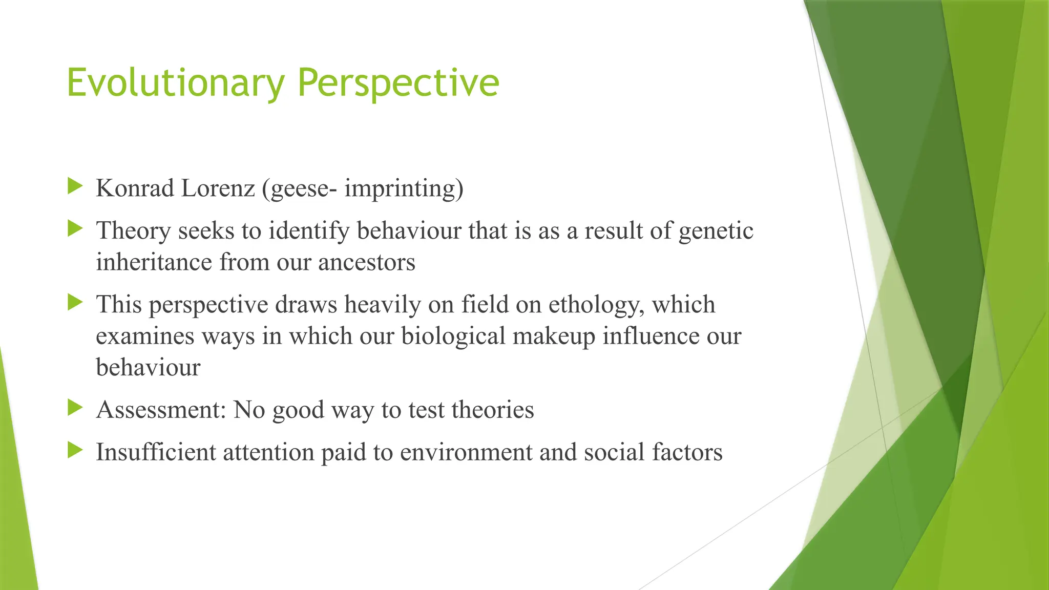 Evolutionary Perspective
 Konrad Lorenz (geese- imprinting)
 Theory seeks to identify behaviour that is as a result of genetic
inheritance from our ancestors
 This perspective draws heavily on field on ethology, which
examines ways in which our biological makeup influence our
behaviour
 Assessment: No good way to test theories
 Insufficient attention paid to environment and social factors
 