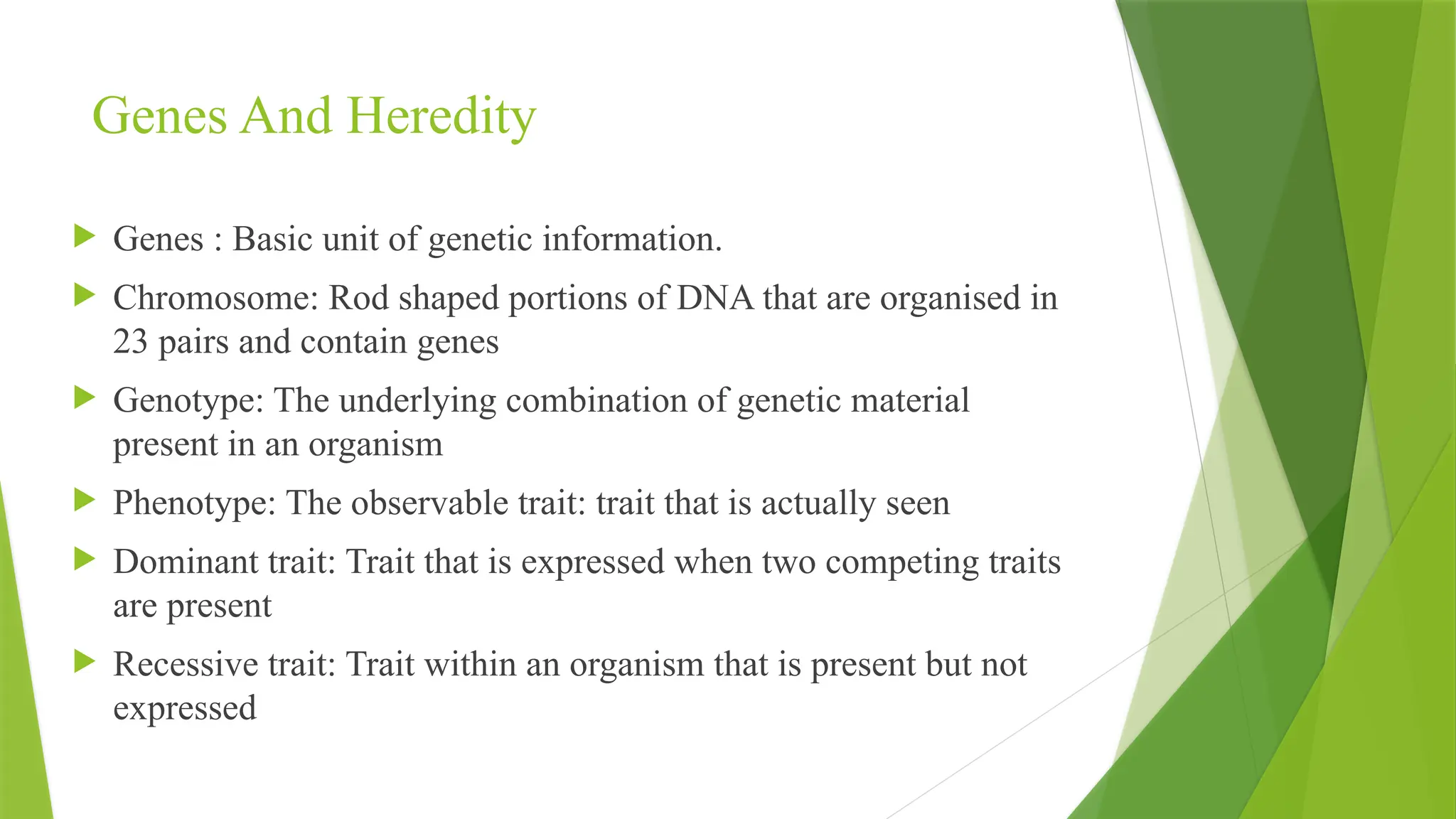 Genes And Heredity
 Genes : Basic unit of genetic information.
 Chromosome: Rod shaped portions of DNA that are organised in
23 pairs and contain genes
 Genotype: The underlying combination of genetic material
present in an organism
 Phenotype: The observable trait: trait that is actually seen
 Dominant trait: Trait that is expressed when two competing traits
are present
 Recessive trait: Trait within an organism that is present but not
expressed
 