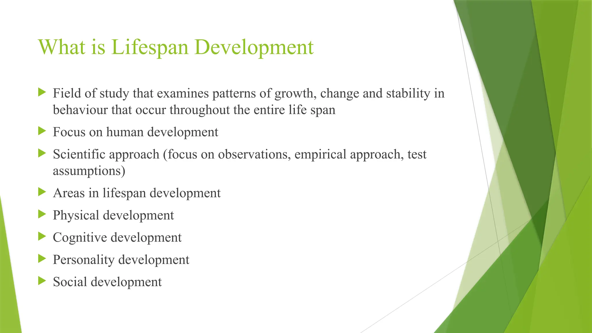 What is Lifespan Development
 Field of study that examines patterns of growth, change and stability in
behaviour that occur throughout the entire life span
 Focus on human development
 Scientific approach (focus on observations, empirical approach, test
assumptions)
 Areas in lifespan development
 Physical development
 Cognitive development
 Personality development
 Social development
 