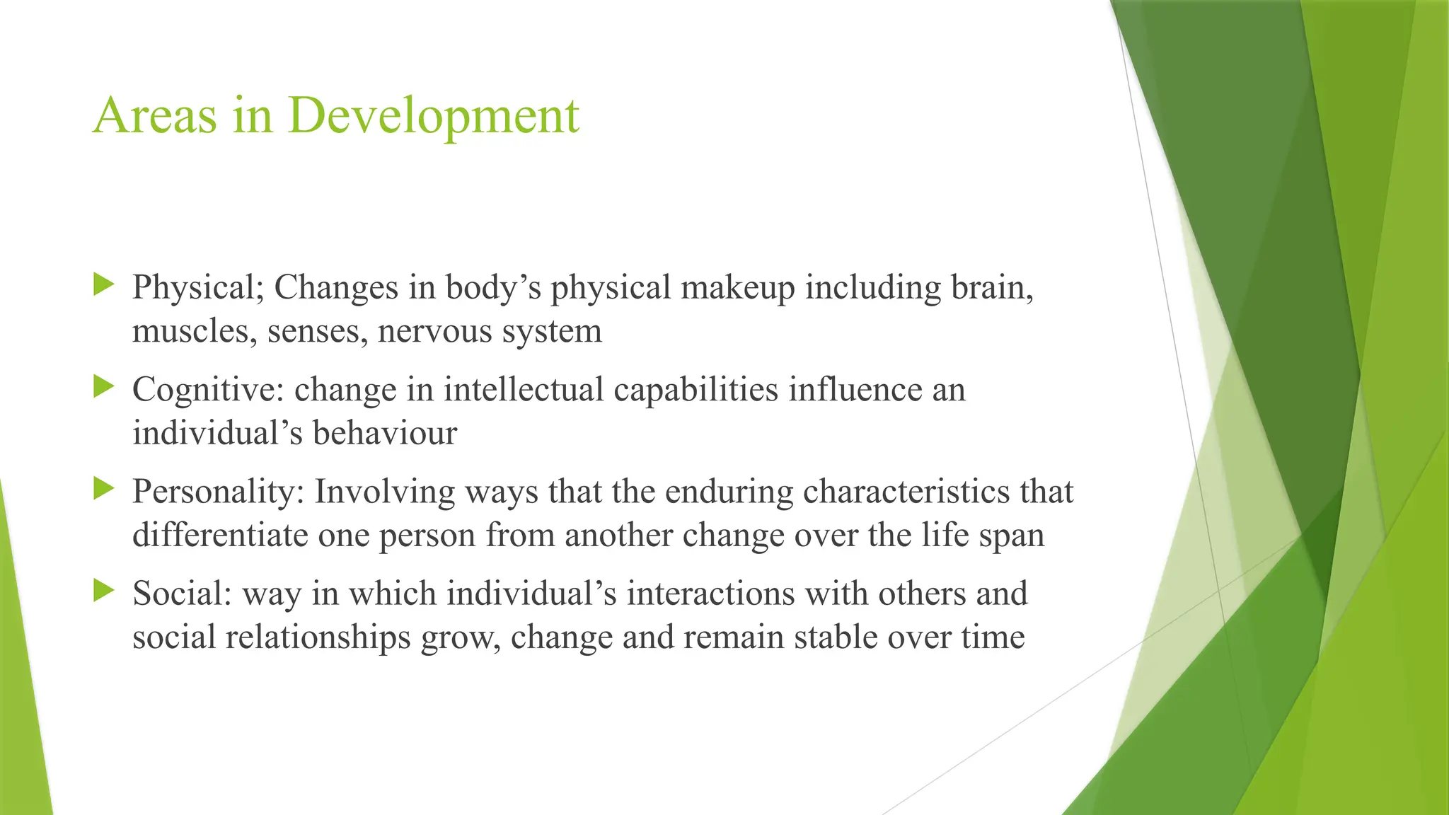 Areas in Development
 Physical; Changes in body’s physical makeup including brain,
muscles, senses, nervous system
 Cognitive: change in intellectual capabilities influence an
individual’s behaviour
 Personality: Involving ways that the enduring characteristics that
differentiate one person from another change over the life span
 Social: way in which individual’s interactions with others and
social relationships grow, change and remain stable over time
 