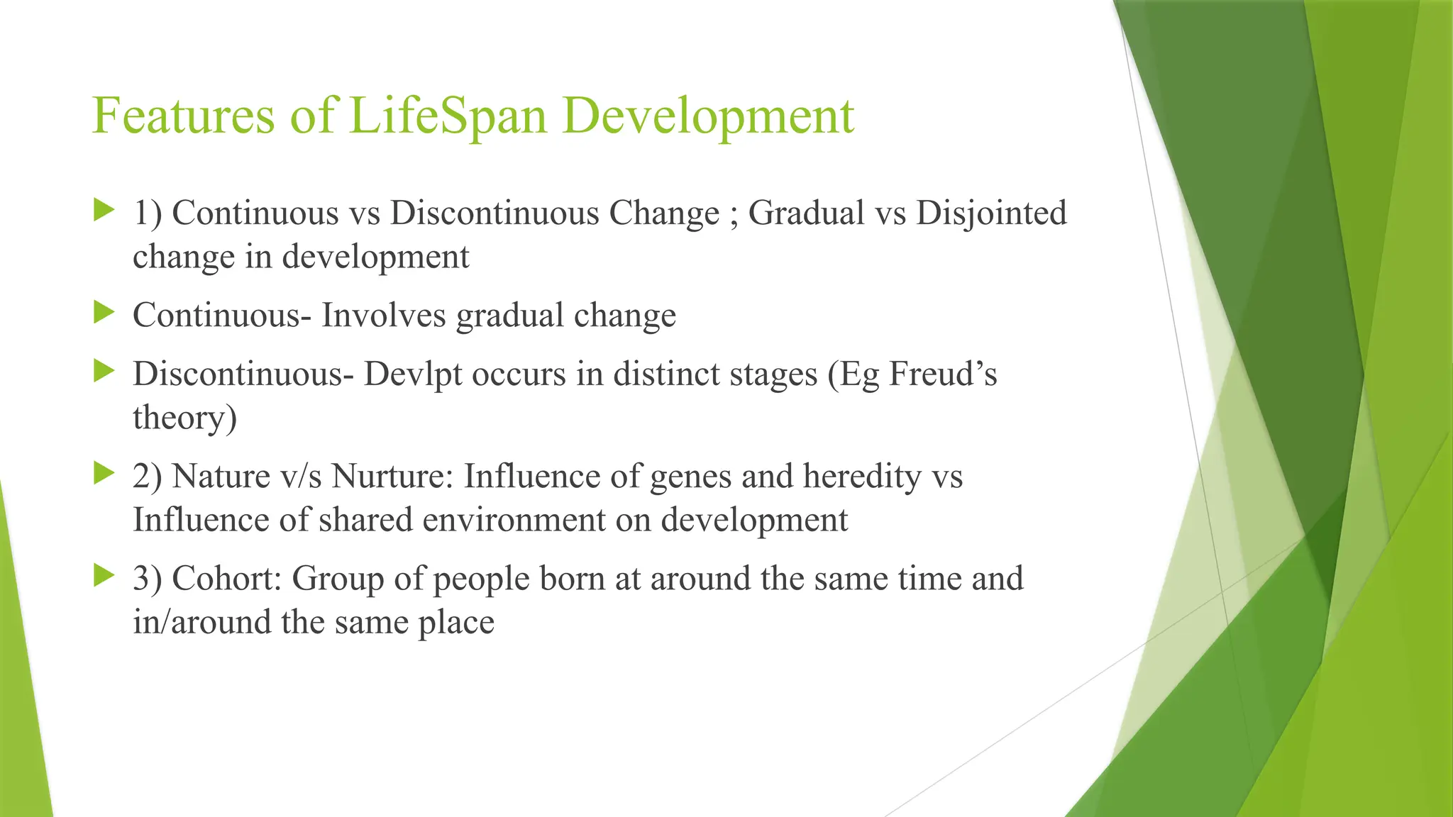Features of LifeSpan Development
 1) Continuous vs Discontinuous Change ; Gradual vs Disjointed
change in development
 Continuous- Involves gradual change
 Discontinuous- Devlpt occurs in distinct stages (Eg Freud’s
theory)
 2) Nature v/s Nurture: Influence of genes and heredity vs
Influence of shared environment on development
 3) Cohort: Group of people born at around the same time and
in/around the same place
 