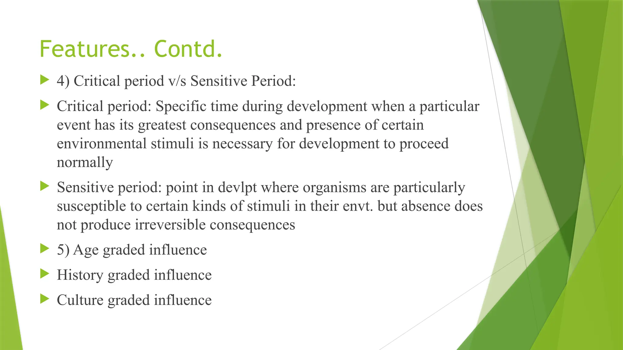 Features.. Contd.
 4) Critical period v/s Sensitive Period:
 Critical period: Specific time during development when a particular
event has its greatest consequences and presence of certain
environmental stimuli is necessary for development to proceed
normally
 Sensitive period: point in devlpt where organisms are particularly
susceptible to certain kinds of stimuli in their envt. but absence does
not produce irreversible consequences
 5) Age graded influence
 History graded influence
 Culture graded influence
 