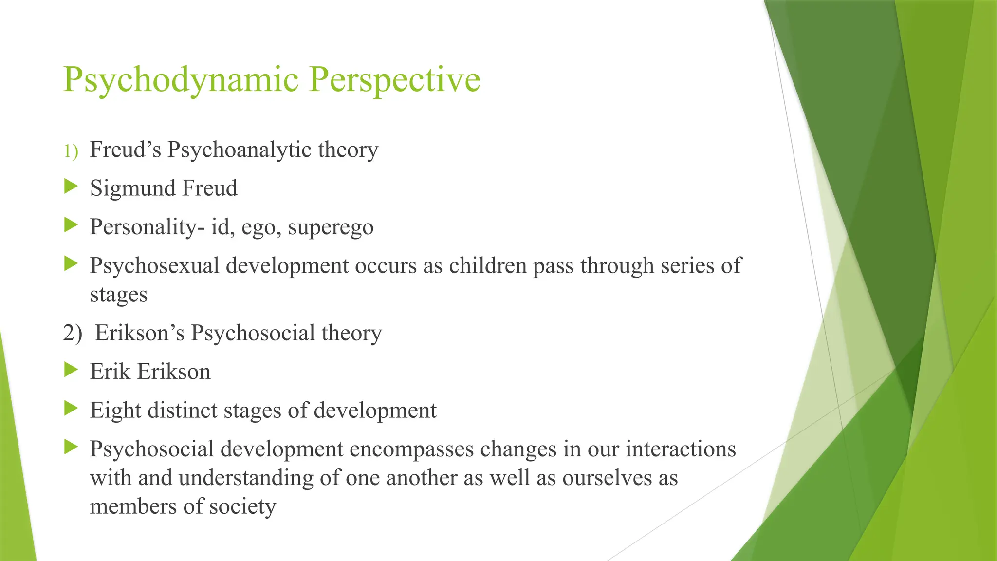 Psychodynamic Perspective
1) Freud’s Psychoanalytic theory
 Sigmund Freud
 Personality- id, ego, superego
 Psychosexual development occurs as children pass through series of
stages
2) Erikson’s Psychosocial theory
 Erik Erikson
 Eight distinct stages of development
 Psychosocial development encompasses changes in our interactions
with and understanding of one another as well as ourselves as
members of society
 