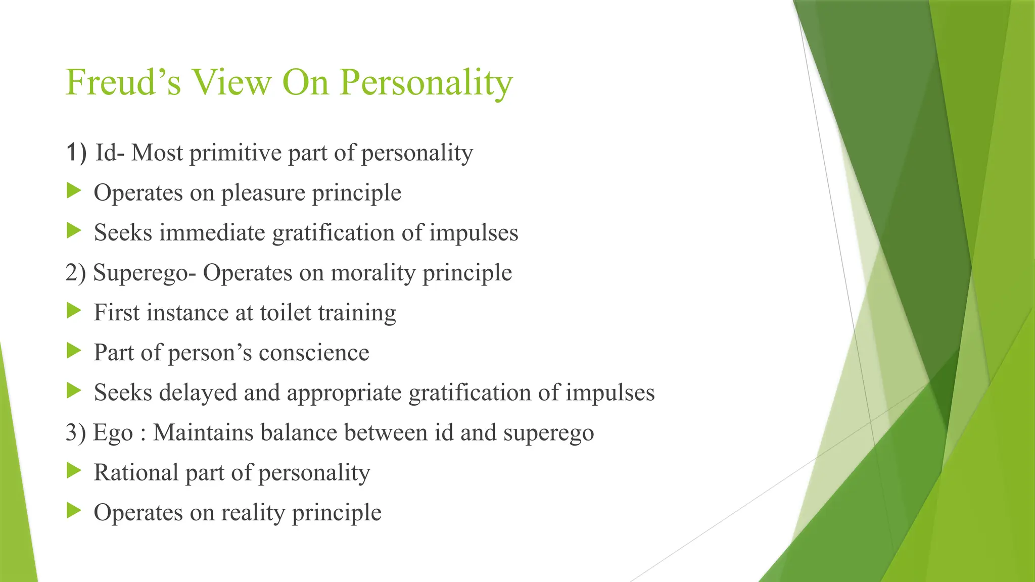 Freud’s View On Personality
1) Id- Most primitive part of personality
 Operates on pleasure principle
 Seeks immediate gratification of impulses
2) Superego- Operates on morality principle
 First instance at toilet training
 Part of person’s conscience
 Seeks delayed and appropriate gratification of impulses
3) Ego : Maintains balance between id and superego
 Rational part of personality
 Operates on reality principle
 