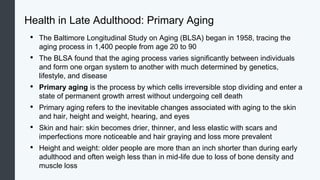 Health in Late Adulthood: Primary Aging
• The Baltimore Longitudinal Study on Aging (BLSA) began in 1958, tracing the
aging process in 1,400 people from age 20 to 90
• The BLSA found that the aging process varies significantly between individuals
and form one organ system to another with much determined by genetics,
lifestyle, and disease
• Primary aging is the process by which cells irreversible stop dividing and enter a
state of permanent growth arrest without undergoing cell death
• Primary aging refers to the inevitable changes associated with aging to the skin
and hair, height and weight, hearing, and eyes
• Skin and hair: skin becomes drier, thinner, and less elastic with scars and
imperfections more noticeable and hair graying and loss more prevalent
• Height and weight: older people are more than an inch shorter than during early
adulthood and often weigh less than in mid-life due to loss of bone density and
muscle loss
 