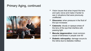 Primary Aging, continued
• Vision issues that arise impact the lens
and optic nerve and make it harder to
see in situations that were previously
unaffected
• Glaucoma: when pressure in the fluid of
the eye increases
• Cataracts: cloudy or opaque areas of
the lens of the eye that interfere with
passing light
• Macular degeneration: most common
cause of blindness in people over 60
• Diabetic retinopathy: damage occurs to
the retina due to diabetes mellitus
 
