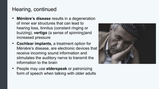 Hearing, continued
• Ménière’s disease results in a degeneration
of inner ear structures that can lead to
hearing loss, tinnitus (constant ringing or
buzzing), vertigo (a sense of spinning)and
increased pressure
• Cochlear implants, a treatment option for
Ménière’s disease, are electronic devices that
receive incoming sound information and
stimulates the auditory nerve to transmit the
information to the brain
• People may use elderspeak or patronizing
form of speech when talking with older adults
 