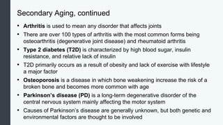 Secondary Aging, continued
• Arthritis is used to mean any disorder that affects joints
• There are over 100 types of arthritis with the most common forms being
osteoarthritis (degenerative joint disease) and rheumatoid arthritis
• Type 2 diabetes (T2D) is characterized by high blood sugar, insulin
resistance, and relative lack of insulin
• T2D primarily occurs as a result of obesity and lack of exercise with lifestyle
a major factor
• Osteoporosis is a disease in which bone weakening increase the risk of a
broken bone and becomes more common with age
• Parkinson’s disease (PD) is a long-term degenerative disorder of the
central nervous system mainly affecting the motor system
• Causes of Parkinson’s disease are generally unknown, but both genetic and
environmental factors are thought to be involved
 