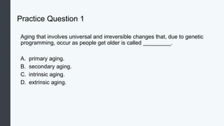 Practice Question 1
Aging that involves universal and irreversible changes that, due to genetic
programming, occur as people get older is called _________.
A. primary aging.
B. secondary aging.
C. intrinsic aging.
D. extrinsic aging.
 