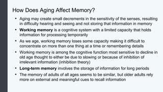 How Does Aging Affect Memory?
• Aging may create small decrements in the sensitivity of the senses, resulting
in difficulty hearing and seeing and not storing that information in memory
• Working memory is a cognitive system with a limited capacity that holds
information for processing temporarily
• As we age, working memory loses some capacity making it difficult to
concentrate on more than one thing at a time or remembering details
• Working memory is among the cognitive function most sensitive to decline in
old age thought to either be due to slowing or because of inhibition of
irrelevant information (inhibition theory)
• Long-term memory involves the storage of information for long periods
• The memory of adults of all ages seems to be similar, but older adults rely
more on external and meaningful cues to recall information
 
