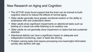 New Research on Aging and Cognition
• The ACTIVE study found support that the brain can be trained to build
cognitive reserve to reduce the effects of normal aging
• Older adults generally have greater emotional wisdom or the ability to
emphasize with and understand others
• Older adults show significant impairments on attentional tasks such as
looking at a visual cue while listening to an auditory cue
• Older adults do not generally show impairment on tasks that test sustained
attention
• Attentional deficits can have a significant impact on adequate and
independent functioning, seen in tasks like driving
• Problem solving tasks that require processing non-meaningful information
quickly also decline with age
 