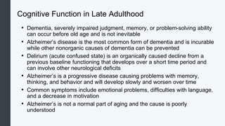 Cognitive Function in Late Adulthood
• Dementia, severely impaired judgment, memory, or problem-solving ability
can occur before old age and is not inevitable
• Alzheimer’s disease is the most common form of dementia and is incurable
while other nonorganic causes of dementia can be prevented
• Delirium (acute confused state) is an organically caused decline from a
previous baseline functioning that develops over a short time period and
can involve other neurological deficits
• Alzheimer’s is a progressive disease causing problems with memory,
thinking, and behavior and will develop slowly and worsen over time
• Common symptoms include emotional problems, difficulties with language,
and a decrease in motivation
• Alzheimer’s is not a normal part of aging and the cause is poorly
understood
 
