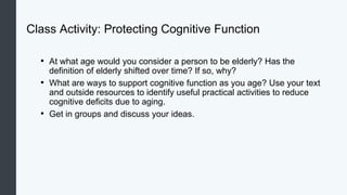 Class Activity: Protecting Cognitive Function
• At what age would you consider a person to be elderly? Has the
definition of elderly shifted over time? If so, why?
• What are ways to support cognitive function as you age? Use your text
and outside resources to identify useful practical activities to reduce
cognitive deficits due to aging.
• Get in groups and discuss your ideas.
 