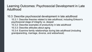 Learning Outcomes: Psychosocial Development in Late
Adulthood
10.3: Describe psychosocial development in late adulthood
10.3.1: Describe theories related to late adulthood, including Erikson’s
psychosocial stage of integrity vs. despair
10.3.2: Describe examples of productivity in late adulthood
10.3.3: Describe attitudes about aging
10.3.4: Examine family relationships during late adulthood (including
grandparenting, marriage, divorce, and widowhood)
 