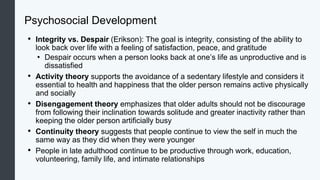 Psychosocial Development
• Integrity vs. Despair (Erikson): The goal is integrity, consisting of the ability to
look back over life with a feeling of satisfaction, peace, and gratitude
• Despair occurs when a person looks back at one’s life as unproductive and is
dissatisfied
• Activity theory supports the avoidance of a sedentary lifestyle and considers it
essential to health and happiness that the older person remains active physically
and socially
• Disengagement theory emphasizes that older adults should not be discourage
from following their inclination towards solitude and greater inactivity rather than
keeping the older person artificially busy
• Continuity theory suggests that people continue to view the self in much the
same way as they did when they were younger
• People in late adulthood continue to be productive through work, education,
volunteering, family life, and intimate relationships
 