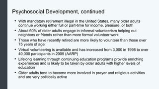 Psychosocial Development, continued
• With mandatory retirement illegal in the United States, many older adults
continue working either full or part-time for income, pleasure, or both
• About 60% of older adults engage in informal volunteerism helping out
neighbors or friends rather than more formal volunteer work
• Those who have recently retired are more likely to volunteer than those over
75 years of age
• Virtual volunteering is available and has increased from 3,000 in 1998 to over
40,000 participants in 2005 (AARP)
• Lifelong learning through continuing education programs provide enriching
experiences and is likely to be taken by older adults with higher levels of
education
• Older adults tend to become more involved in prayer and religious activities
and are very politically active
 