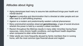 Attitudes about Aging
• Aging stereotypes lead many to assume late adulthood brings poor health and
mental decline
• Ageism is prejudice and discrimination that is directed at older people and can
often lead to a self-fulfilling prophecy
• Ageism is a modern and predominantly western cultural phenomenon
• Many preindustrial societies observed gerontrocracy, a type of social structure
wherein the power is held by a society’s oldest members
• Racism throughout the lifetimes results in many older minorities having fewer
resources, more chronic health conditions, and significant health disparities
when compared to older white Americans
• Older adults are more frequently abused by family members than in nursing
home, with the most common type financial abuse and neglect
 