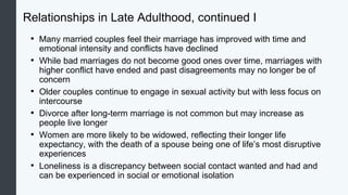 Relationships in Late Adulthood, continued I
• Many married couples feel their marriage has improved with time and
emotional intensity and conflicts have declined
• While bad marriages do not become good ones over time, marriages with
higher conflict have ended and past disagreements may no longer be of
concern
• Older couples continue to engage in sexual activity but with less focus on
intercourse
• Divorce after long-term marriage is not common but may increase as
people live longer
• Women are more likely to be widowed, reflecting their longer life
expectancy, with the death of a spouse being one of life’s most disruptive
experiences
• Loneliness is a discrepancy between social contact wanted and had and
can be experienced in social or emotional isolation
 