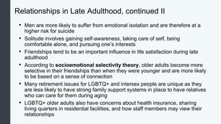 Relationships in Late Adulthood, continued II
• Men are more likely to suffer from emotional isolation and are therefore at a
higher risk for suicide
• Solitude involves gaining self-awareness, taking care of self, being
comfortable alone, and pursuing one’s interests
• Friendships tend to be an important influence in life satisfaction during late
adulthood
• According to socioemotional selectivity theory, older adults become more
selective in their friendships than when they were younger and are more likely
to be based on a sense of connection
• Many retirement issues for LGBTQ+ and intersex people are unique as they
are less likely to have strong family support systems in place to have relatives
who can care for them during aging
• LGBTQ+ older adults also have concerns about health insurance, sharing
living quarters in residential facilities, and how staff members may view their
relationships
 