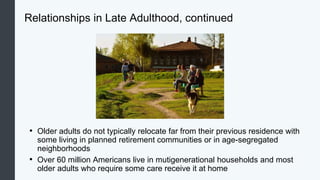 Relationships in Late Adulthood, continued
• Older adults do not typically relocate far from their previous residence with
some living in planned retirement communities or in age-segregated
neighborhoods
• Over 60 million Americans live in mutigenerational households and most
older adults who require some care receive it at home
 